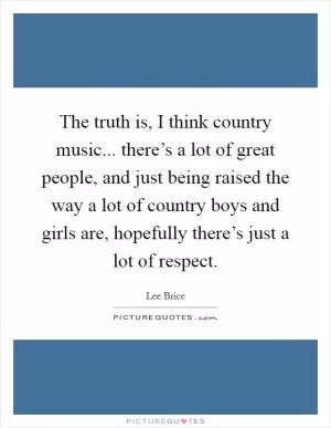 The truth is, I think country music... there’s a lot of great people, and just being raised the way a lot of country boys and girls are, hopefully there’s just a lot of respect Picture Quote #1