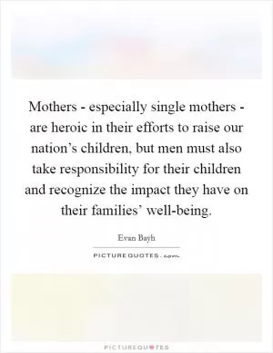 Mothers - especially single mothers - are heroic in their efforts to raise our nation’s children, but men must also take responsibility for their children and recognize the impact they have on their families’ well-being Picture Quote #1