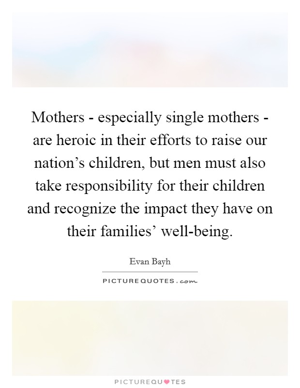 Mothers - especially single mothers - are heroic in their efforts to raise our nation's children, but men must also take responsibility for their children and recognize the impact they have on their families' well-being. Picture Quote #1