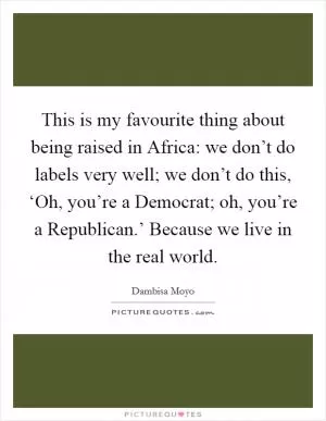 This is my favourite thing about being raised in Africa: we don’t do labels very well; we don’t do this, ‘Oh, you’re a Democrat; oh, you’re a Republican.’ Because we live in the real world Picture Quote #1