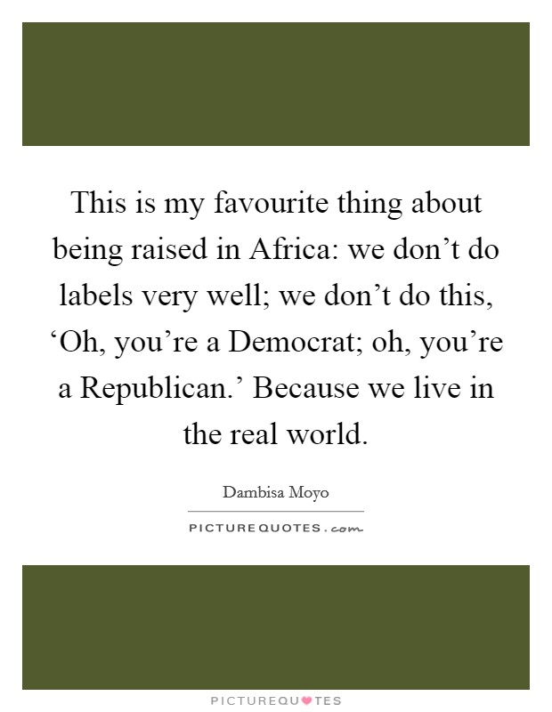 This is my favourite thing about being raised in Africa: we don't do labels very well; we don't do this, ‘Oh, you're a Democrat; oh, you're a Republican.' Because we live in the real world. Picture Quote #1