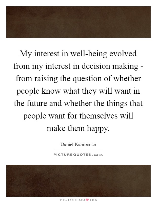 My interest in well-being evolved from my interest in decision making - from raising the question of whether people know what they will want in the future and whether the things that people want for themselves will make them happy. Picture Quote #1