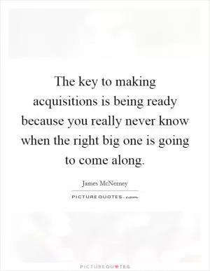 The key to making acquisitions is being ready because you really never know when the right big one is going to come along Picture Quote #1