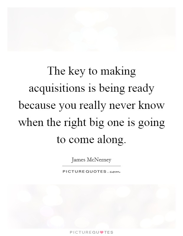 The key to making acquisitions is being ready because you really never know when the right big one is going to come along. Picture Quote #1
