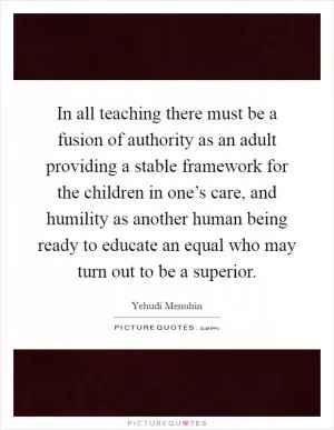 In all teaching there must be a fusion of authority as an adult providing a stable framework for the children in one’s care, and humility as another human being ready to educate an equal who may turn out to be a superior Picture Quote #1
