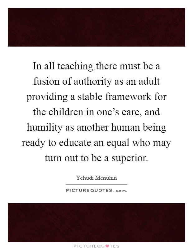 In all teaching there must be a fusion of authority as an adult providing a stable framework for the children in one's care, and humility as another human being ready to educate an equal who may turn out to be a superior. Picture Quote #1