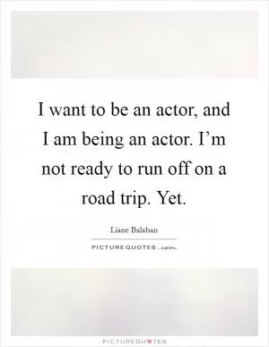 I want to be an actor, and I am being an actor. I’m not ready to run off on a road trip. Yet Picture Quote #1