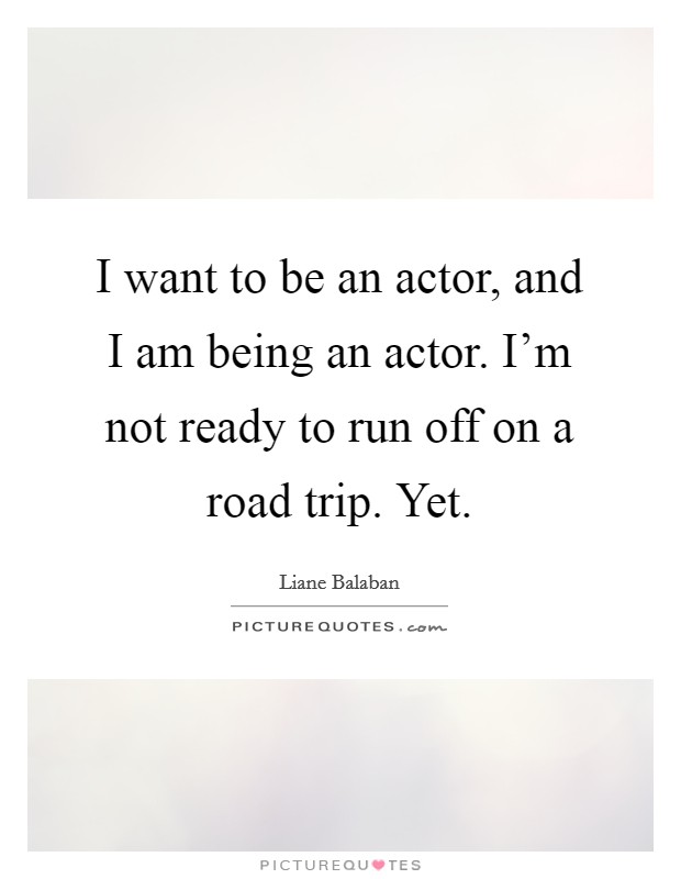 I want to be an actor, and I am being an actor. I'm not ready to run off on a road trip. Yet. Picture Quote #1