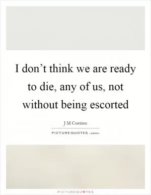 I don’t think we are ready to die, any of us, not without being escorted Picture Quote #1