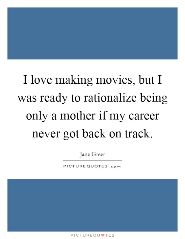 I love making movies, but I was ready to rationalize being only a mother if my career never got back on track. Picture Quote #1