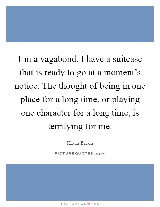 I'm a vagabond. I have a suitcase that is ready to go at a moment's notice. The thought of being in one place for a long time, or playing one character for a long time, is terrifying for me. Picture Quote #1