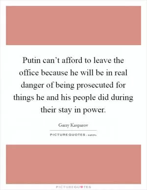 Putin can’t afford to leave the office because he will be in real danger of being prosecuted for things he and his people did during their stay in power Picture Quote #1