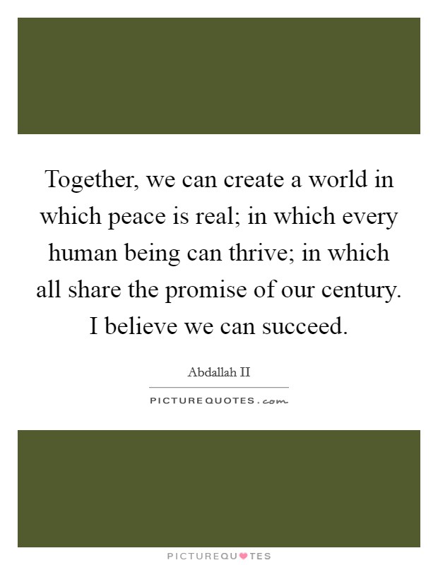 Together, we can create a world in which peace is real; in which every human being can thrive; in which all share the promise of our century. I believe we can succeed. Picture Quote #1