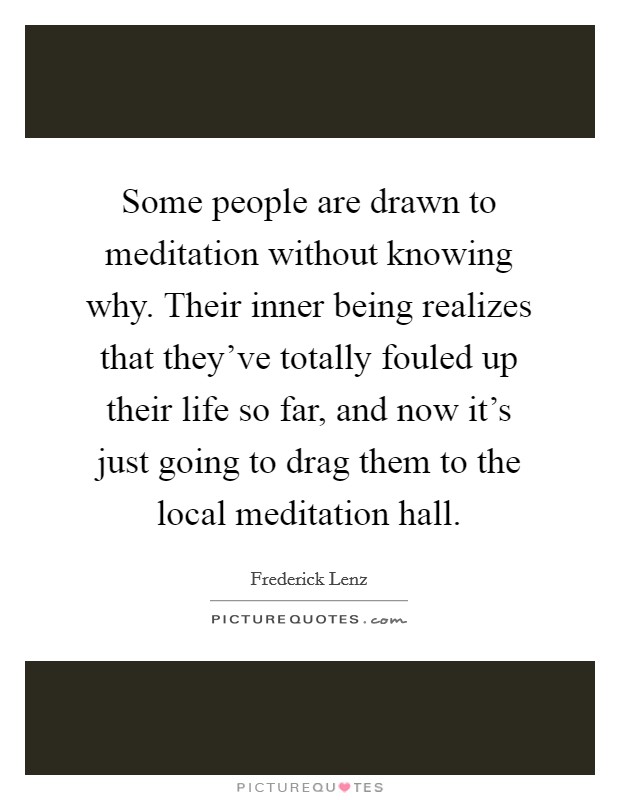 Some people are drawn to meditation without knowing why. Their inner being realizes that they've totally fouled up their life so far, and now it's just going to drag them to the local meditation hall. Picture Quote #1