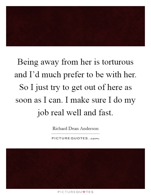 Being away from her is torturous and I'd much prefer to be with her. So I just try to get out of here as soon as I can. I make sure I do my job real well and fast. Picture Quote #1