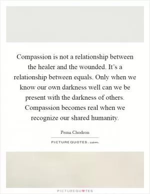 Compassion is not a relationship between the healer and the wounded. It’s a relationship between equals. Only when we know our own darkness well can we be present with the darkness of others. Compassion becomes real when we recognize our shared humanity Picture Quote #1