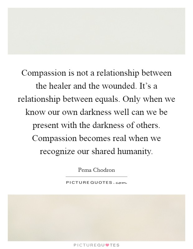 Compassion is not a relationship between the healer and the wounded. It's a relationship between equals. Only when we know our own darkness well can we be present with the darkness of others. Compassion becomes real when we recognize our shared humanity. Picture Quote #1