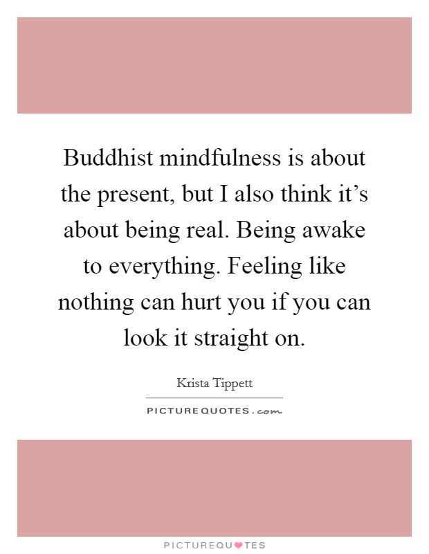 Buddhist mindfulness is about the present, but I also think it's about being real. Being awake to everything. Feeling like nothing can hurt you if you can look it straight on. Picture Quote #1