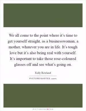 We all come to the point where it’s time to get yourself straight, as a businesswoman, a mother, whatever you are in life. It’s tough love but it’s also being real with yourself. It’s important to take those rose-coloured glasses off and see what’s going on Picture Quote #1