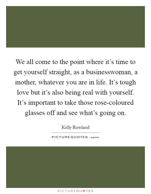 We all come to the point where it's time to get yourself straight, as a businesswoman, a mother, whatever you are in life. It's tough love but it's also being real with yourself. It's important to take those rose-coloured glasses off and see what's going on. Picture Quote #1