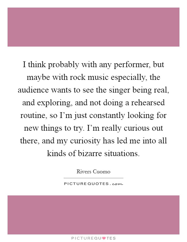 I think probably with any performer, but maybe with rock music especially, the audience wants to see the singer being real, and exploring, and not doing a rehearsed routine, so I'm just constantly looking for new things to try. I'm really curious out there, and my curiosity has led me into all kinds of bizarre situations. Picture Quote #1