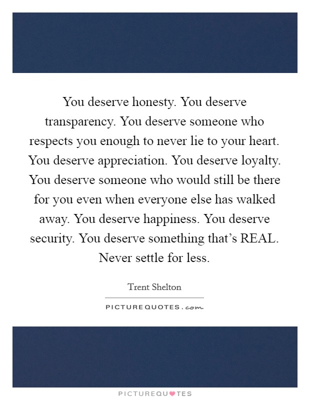 You deserve honesty. You deserve transparency. You deserve someone who respects you enough to never lie to your heart. You deserve appreciation. You deserve loyalty. You deserve someone who would still be there for you even when everyone else has walked away. You deserve happiness. You deserve security. You deserve something that's REAL. Never settle for less. Picture Quote #1