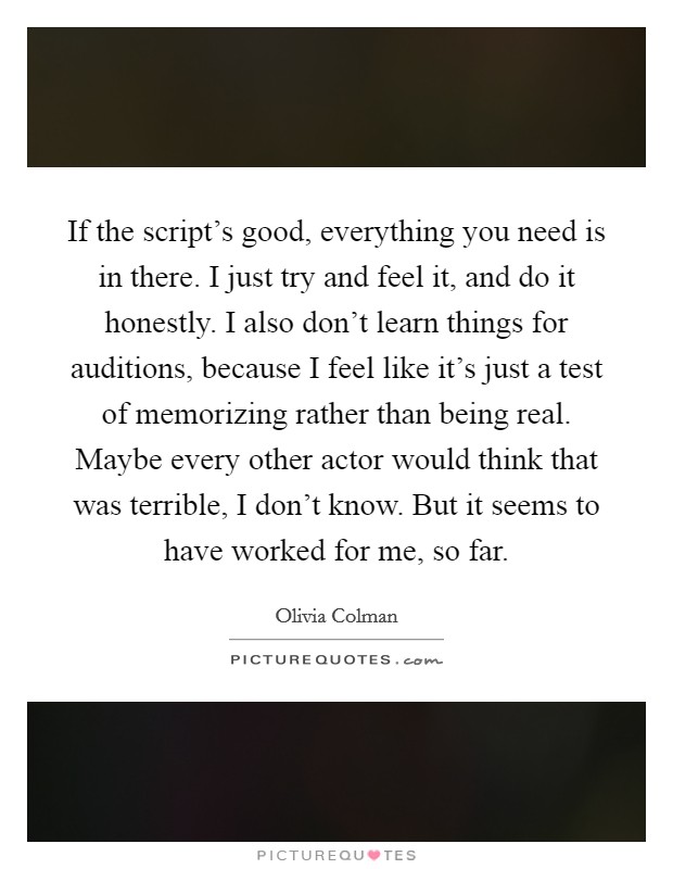 If the script's good, everything you need is in there. I just try and feel it, and do it honestly. I also don't learn things for auditions, because I feel like it's just a test of memorizing rather than being real. Maybe every other actor would think that was terrible, I don't know. But it seems to have worked for me, so far. Picture Quote #1