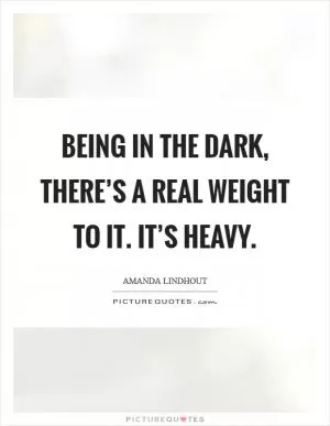 Being in the dark, there’s a real weight to it. It’s heavy Picture Quote #1