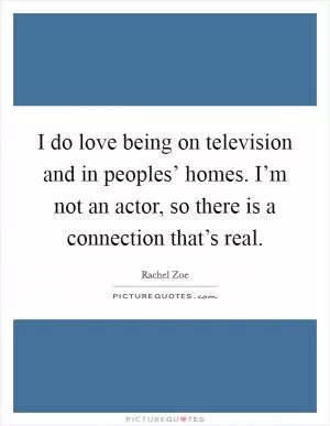 I do love being on television and in peoples’ homes. I’m not an actor, so there is a connection that’s real Picture Quote #1