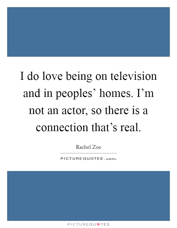 I do love being on television and in peoples' homes. I'm not an actor, so there is a connection that's real. Picture Quote #1
