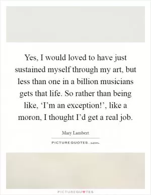 Yes, I would loved to have just sustained myself through my art, but less than one in a billion musicians gets that life. So rather than being like, ‘I’m an exception!’, like a moron, I thought I’d get a real job Picture Quote #1