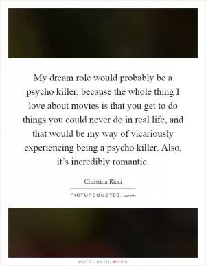 My dream role would probably be a psycho killer, because the whole thing I love about movies is that you get to do things you could never do in real life, and that would be my way of vicariously experiencing being a psycho killer. Also, it’s incredibly romantic Picture Quote #1