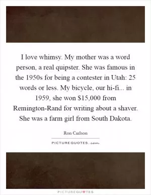 I love whimsy. My mother was a word person, a real quipster. She was famous in the 1950s for being a contester in Utah: 25 words or less. My bicycle, our hi-fi... in 1959, she won $15,000 from Remington-Rand for writing about a shaver. She was a farm girl from South Dakota Picture Quote #1