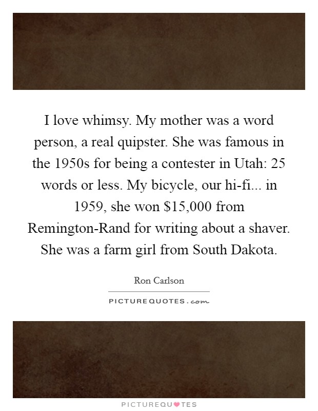 I love whimsy. My mother was a word person, a real quipster. She was famous in the 1950s for being a contester in Utah: 25 words or less. My bicycle, our hi-fi... in 1959, she won $15,000 from Remington-Rand for writing about a shaver. She was a farm girl from South Dakota. Picture Quote #1