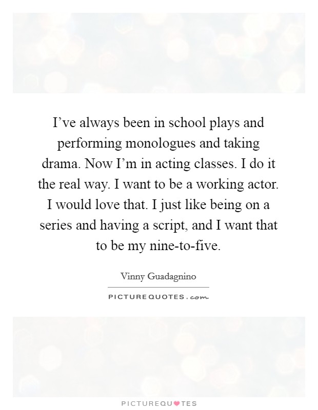 I've always been in school plays and performing monologues and taking drama. Now I'm in acting classes. I do it the real way. I want to be a working actor. I would love that. I just like being on a series and having a script, and I want that to be my nine-to-five. Picture Quote #1