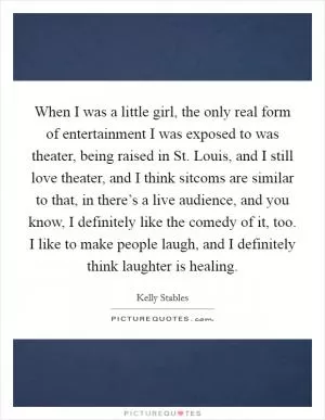 When I was a little girl, the only real form of entertainment I was exposed to was theater, being raised in St. Louis, and I still love theater, and I think sitcoms are similar to that, in there’s a live audience, and you know, I definitely like the comedy of it, too. I like to make people laugh, and I definitely think laughter is healing Picture Quote #1