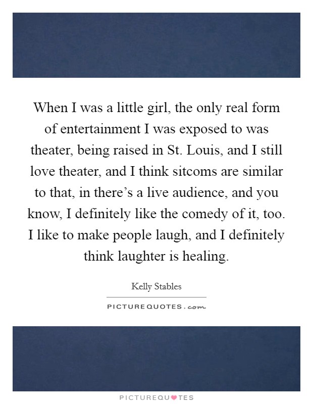 When I was a little girl, the only real form of entertainment I was exposed to was theater, being raised in St. Louis, and I still love theater, and I think sitcoms are similar to that, in there's a live audience, and you know, I definitely like the comedy of it, too. I like to make people laugh, and I definitely think laughter is healing. Picture Quote #1