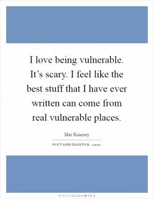 I love being vulnerable. It’s scary. I feel like the best stuff that I have ever written can come from real vulnerable places Picture Quote #1