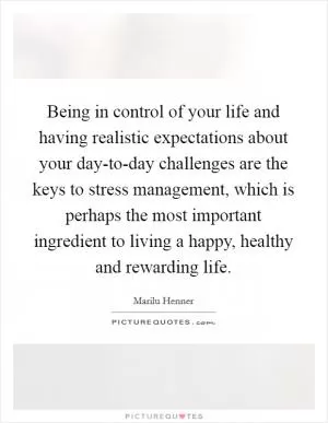 Being in control of your life and having realistic expectations about your day-to-day challenges are the keys to stress management, which is perhaps the most important ingredient to living a happy, healthy and rewarding life Picture Quote #1