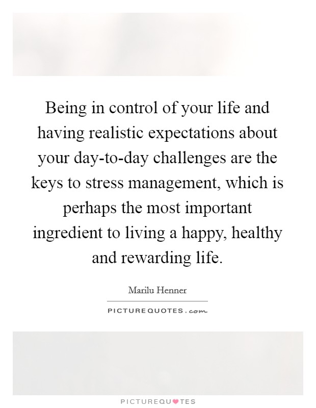Being in control of your life and having realistic expectations about your day-to-day challenges are the keys to stress management, which is perhaps the most important ingredient to living a happy, healthy and rewarding life. Picture Quote #1