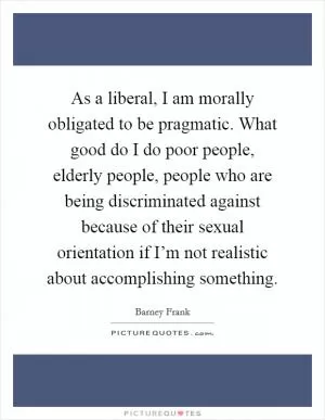 As a liberal, I am morally obligated to be pragmatic. What good do I do poor people, elderly people, people who are being discriminated against because of their sexual orientation if I’m not realistic about accomplishing something Picture Quote #1