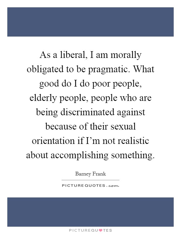 As a liberal, I am morally obligated to be pragmatic. What good do I do poor people, elderly people, people who are being discriminated against because of their sexual orientation if I'm not realistic about accomplishing something. Picture Quote #1