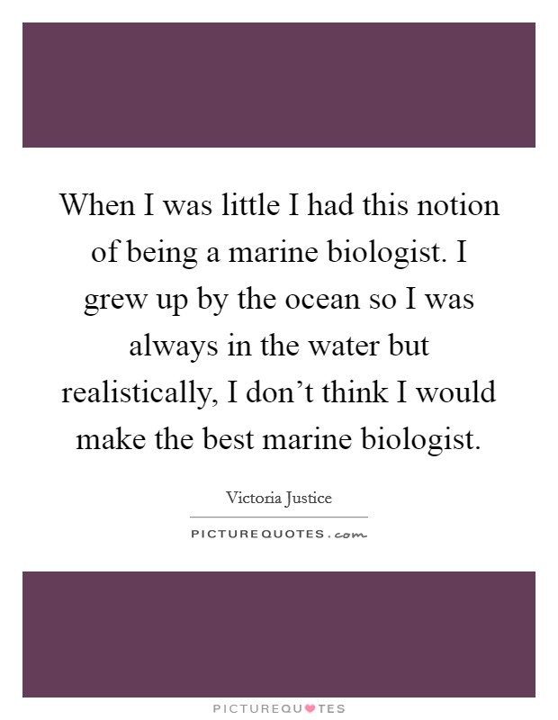 When I was little I had this notion of being a marine biologist. I grew up by the ocean so I was always in the water but realistically, I don't think I would make the best marine biologist. Picture Quote #1