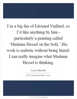 I’m a big fan of Edouard Vuillard, so I’d like anything by him - particularly a painting called ‘Madame Hessel on the Sofa.’ His work is realistic without being literal: I can really imagine what Madame Hessel is thinking Picture Quote #1