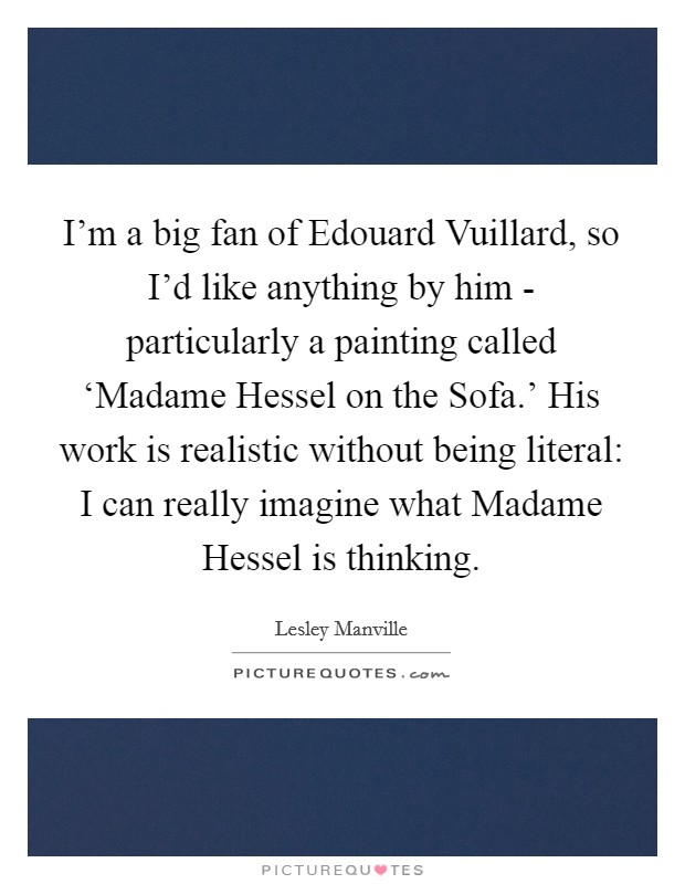 I'm a big fan of Edouard Vuillard, so I'd like anything by him - particularly a painting called ‘Madame Hessel on the Sofa.' His work is realistic without being literal: I can really imagine what Madame Hessel is thinking. Picture Quote #1
