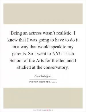 Being an actress wasn’t realistic. I knew that I was going to have to do it in a way that would speak to my parents. So I went to NYU Tisch School of the Arts for theater, and I studied at the conservatory Picture Quote #1