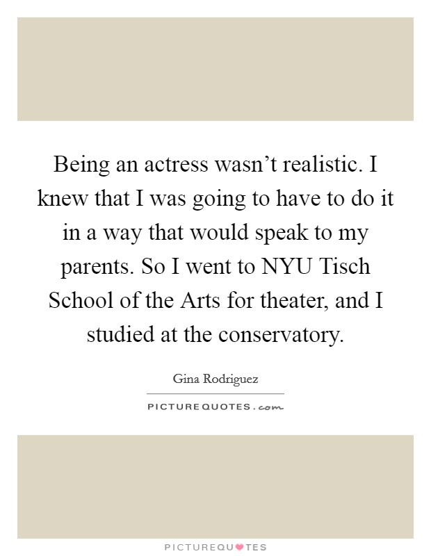 Being an actress wasn't realistic. I knew that I was going to have to do it in a way that would speak to my parents. So I went to NYU Tisch School of the Arts for theater, and I studied at the conservatory. Picture Quote #1