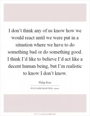 I don’t think any of us know how we would react until we were put in a situation where we have to do something bad or do something good. I think I’d like to believe I’d act like a decent human being, but I’m realistic to know I don’t know Picture Quote #1