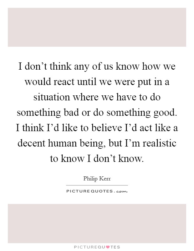 I don't think any of us know how we would react until we were put in a situation where we have to do something bad or do something good. I think I'd like to believe I'd act like a decent human being, but I'm realistic to know I don't know. Picture Quote #1