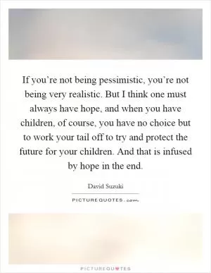 If you’re not being pessimistic, you’re not being very realistic. But I think one must always have hope, and when you have children, of course, you have no choice but to work your tail off to try and protect the future for your children. And that is infused by hope in the end Picture Quote #1